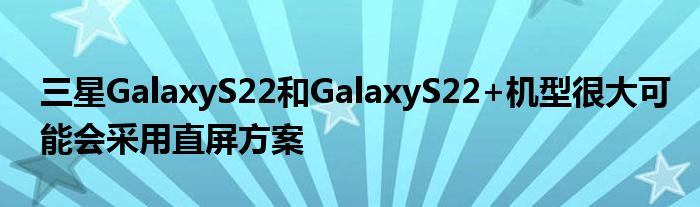 三星GalaxyS22和GalaxyS22+机型很大可能会采用直屏方案