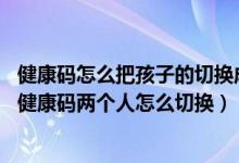 健康码怎么把孩子的切换成自己的（健康码怎么切换孩子的,健康码两个人怎么切换）
