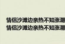 情侣沙滩边亲热不知涨潮保安大哥连喊“别亲了涨潮了”（情侣沙滩边亲热不知涨潮保安大哥连喊“别亲了涨潮了”）