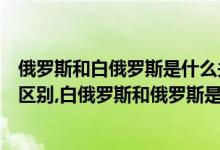 俄罗斯和白俄罗斯是什么关系呢(白俄罗斯和俄罗斯有什么区别,白俄罗斯和俄罗斯是什么关系)
