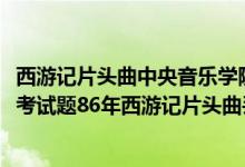 西游记片头曲中央音乐学院考题（中央音乐学院2017年入学考试题86年西游记片头曲丢丢丢正确答案）