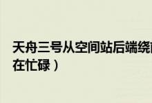 天舟三号从空间站后端绕前端对接(航天员回来了空间站仍在忙碌)