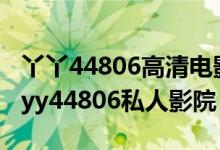 丫丫44806高清电影院（yy6080青苹果影院 yy44806私人影院）
