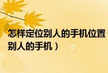 怎样定位别人的手机位置（不被对方察觉手机定位 怎么定位别人的手机）