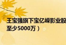 王宝强旗下宝亿嵘影业股权变更(马蓉股份为0离婚仍可获至少5000万)