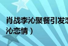 肖战李沁聚餐引发恋情猜测（肖战方否认与李沁恋情）
