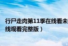 行尸走肉第11季在线看未删减完整版（行尸走肉第十一集在线观看完整版）