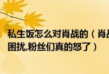 私生饭怎么对肖战的（肖战被私生饭摸手,曾深陷私生饭跟踪困扰,粉丝们真的怒了）