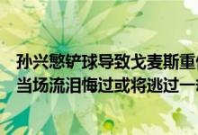 孙兴慜铲球导致戈麦斯重伤视频（孙兴慜放铲戈麦斯孙兴慜当场流泪悔过或将逃过一劫）
