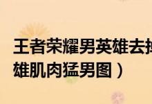 王者荣耀男英雄去掉服装图片（王者荣耀男英雄肌肉猛男图）