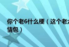你个老6什么梗（这个老六我真的服了是什么梗 你个老6表情包）