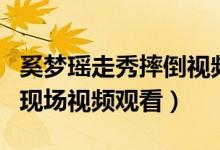 奚梦瑶走秀摔倒视频完整版(奚梦瑶走秀摔倒现场视频观看)