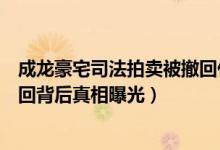 成龙豪宅司法拍卖被撤回什么情况（成龙豪宅司法拍卖被撤回背后真相曝光）