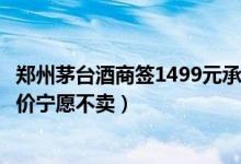 郑州茅台酒商签1499元承诺但拒售怎么回事（商家称低于进价宁愿不卖）