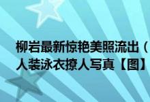 柳岩最新惊艳美照流出（柳岩内衣性感写真曝光_附柳岩男人装泳衣撩人写真【图】）