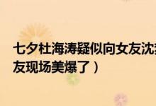 七夕杜海涛疑似向女友沈梦辰求婚（杜海涛百万豪车求婚女友现场美爆了）