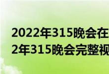 2022年315晚会在线看回放CCTV（央视2022年315晚会完整视频）