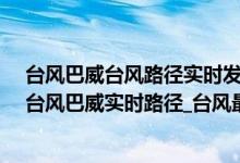 台风巴威台风路径实时发布系统(台风路径实时发布系统_台风巴威实时路径_台风最新消息今天)
