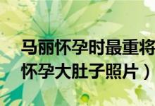 马丽怀孕时最重将近190斤（马丽孕照 马丽怀孕大肚子照片）