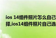 ios 14组件照片怎么自己选择（ios14组件照片如何自己选择,ios14组件照片自己选择教程）