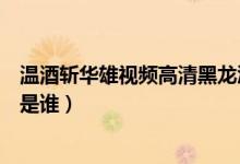 温酒斩华雄视频高清黑龙江（吉林温酒斩华雄三分钟瓜女主是谁）