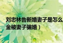 刘忠林告新婚妻子是怎么回事（刘忠林获得460万国家赔偿金被妻子骗婚）
