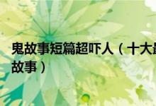 鬼故事短篇超吓人（十大最恐怖短篇鬼故事 又短又吓人的鬼故事）