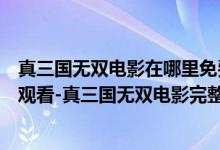 真三国无双电影在哪里免费在线看（真三国无双电影版免费观看-真三国无双电影完整版在线观看）