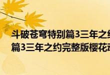 斗破苍穹特别篇3三年之约全集在线看地址（斗破苍穹特别篇3三年之约完整版樱花动漫）