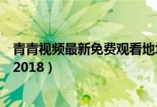青青视频最新免费观看地址（青青青免费视频在线观看地址2018）