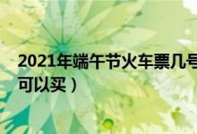2021年端午节火车票几号开售（2021年端午节火车票几号可以买）