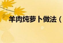 羊肉炖萝卜做法(做羊肉炖萝卜的步骤)