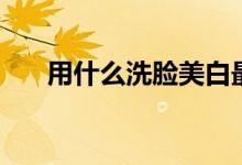 用什么洗脸美白最快（你可以这样做）