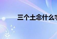 三个土念什么字（是怎么解释的）