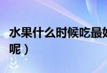 水果什么时候吃最好（什么时间吃水果比较好呢）