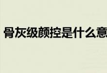 骨灰级颜控是什么意思(骨灰级颜控的意思)