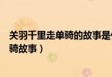 关羽千里走单骑的故事是什么（简述三国演义关羽千里走单骑故事）