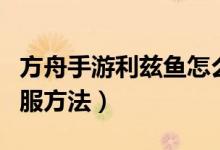 方舟手游利兹鱼怎么训（方舟手游利兹鱼的驯服方法）