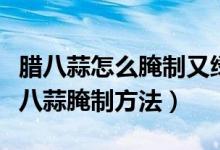 腊八蒜怎么腌制又绿又好吃(又绿又好吃的腊八蒜腌制方法)