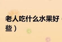 老人吃什么水果好（适合老年人吃的水果有哪些）