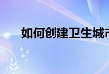 如何创建卫生城市(需要我们怎么做)