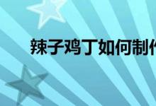 辣子鸡丁如何制作（辣子鸡丁怎么做）