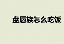 盘唇族怎么吃饭（唇盘族怎么吃东西）