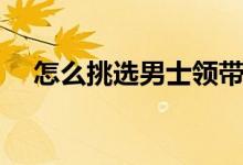 怎么挑选男士领带（如何挑选男士领带）