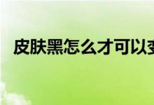 皮肤黑怎么才可以变白（如何让皮肤变白）