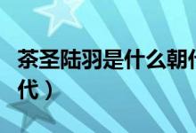 茶圣陆羽是什么朝代的人（茶圣陆羽所属的朝代）