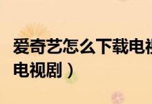 爱奇艺怎么下载电视剧（如何使用爱奇艺下载电视剧）