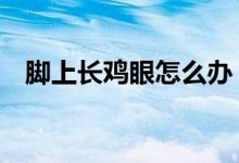 脚上长鸡眼怎么办（6种小妙招帮你解决）