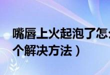 嘴唇上火起泡了怎么办（嘴唇上火起泡了的5个解决方法）