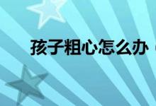 孩子粗心怎么办（孩子粗心怎么改善）